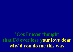 'Cos I never thought
that I'd ever lose your love dear
Why'd you do me this way