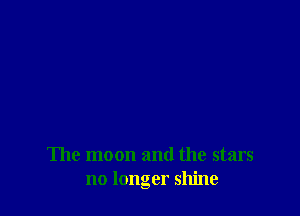 The moon and the stars
no longer shine