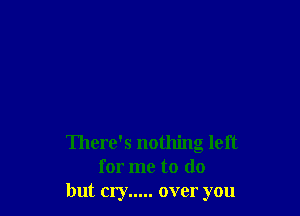 There's nothing left
for me to do
but cry ..... over you