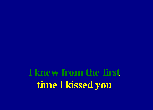 I knew from the first
time I kissed you