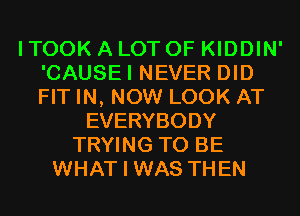 I TOOK A LOT OF KIDDIN'
'CAUSEI NEVER DID
FIT IN, NOW LOOK AT

EVERYBODY
TRYING TO BE
WHAT I WAS THEN