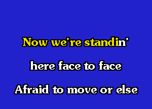 Now we're standin'

here face to face

Afraid to move or else