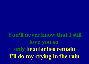 You'll never knowr that I still
love you so
only heartaches remain

I'll do my crying in the rain