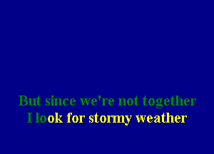But since we're not together
I look for stormy weather