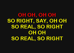 SO RIGHT, SAY, OH OH

SO REAL, SO RIGHT
OH OH
80 REAL, SO RIGHT