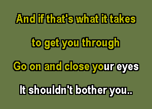 And if that's what it takes

to get you through

Go on and close your eyes

It shouldn't bother you..