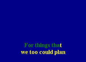 For things that
we too could plan