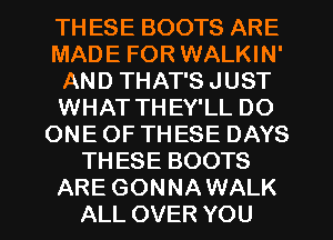 TH ESE BOOTS ARE
MADE FOR WALKIN'
AND THAT'S JUST
WHAT THEY'LL DO
ONE OF THESE DAYS
THESE BOOTS
ARE GONNAWALK
ALL OVER YOU