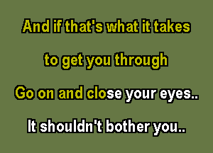 And if that's what it takes

to get you through

Go on and close your eyes..

It shouldn't bother you..