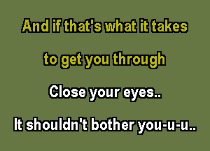 And if that's what it takes
to get you through

Close your eyes..

It shouldn't bother you-u-u..