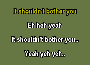 It shouldn't bother you
Eh heh yeah

It shouldn't bother you..

Yeah yeh yeh..