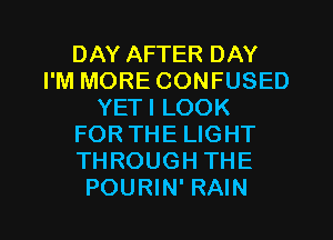 DAY AFTER DAY
I'M MORE CONFUSED
YETI LOOK
FORTHE LIGHT
THROUGH THE
POURIN' RAIN