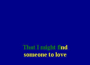 That I might find
someone to love
