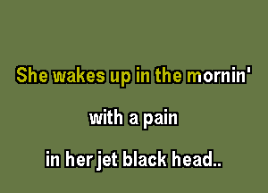 She wakes up in the mornin'

with a pain

in herjet black head..