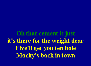 Oh that cement is just
it's there for the weight dear
Five'll get you ten hole
Macky's back in town
