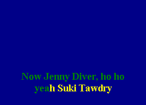 N ow J enny Diver, ho 110
yeah Suki Tawdry