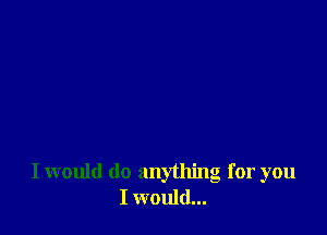 I would do anything for you
I would...