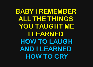 BABYI REMEMBER
ALL THETHINGS
YOU TAUGHT ME

I LEARNED
HOW TO LAUGH
AND I LEARNED

HOW TO CRY l