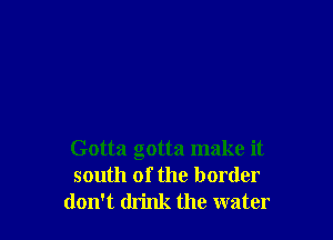 Gotta gotta make it
south of the border
don't think the water