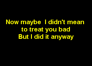 Now maybe I didn't mean
to treat you bad

But I did it anyway