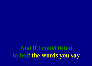 And if I could listen
to half the words you say