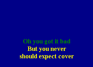 011 you got it bad
But you never
should expect cover