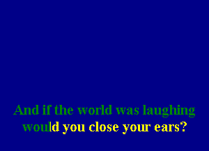 And if the world was laughing
would you close your ears?