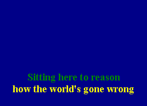 Sitting here to reason
how the world's gone wrong