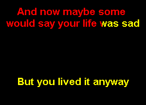 And now maybe some
would say your life was sad

But you lived it anyway