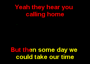 Yeah they hear you
calling home

But then some day we
could take our time