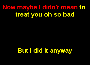 Now maybe I didn't mean to
treat you oh so bad

But I did it anyway