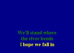 W e'll stand where
the river bends
I hope we fall in