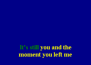 It's still you and the
moment you left me