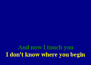 And now I touch you
I don't know where you begin