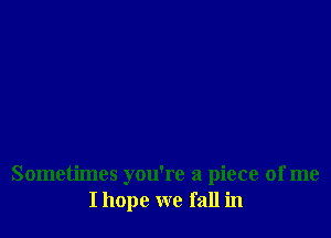 Sometimes you're a piece of me
I hope we fall in