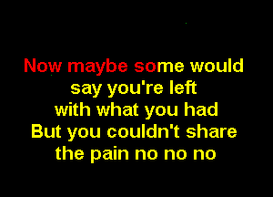 Now maybe some would
say you're left

with what you had
But you couldn't share
the pain no no no