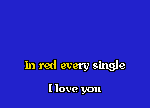 in red every single

I love you