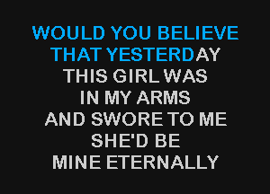 WOULD YOU BELIEVE
THAT YESTERDAY
THIS GIRLWAS
IN MY ARMS
AND SWORETO ME
SHE'D BE

MINE ETERNALLY l