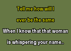 Tell me how will I
ever be the same

When I know that that woman

is whispering your name..