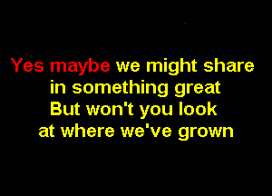 Yes maybe we might share
in something great

But won't you look
at where we've grown