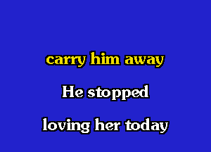 carry him away

He stopped

loving her today