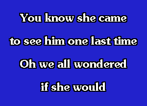 You know she came
to see him one last time

Oh we all wondered

if she would