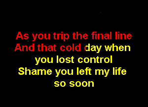 As you trip the final line
And that cold day when

you lost control
Shame you left my life
so soon