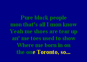 Pure black people
mon that's all I mon knowr
Yeah me shoes are tear up

an' me toes used to showr
Where me born in on
the one Toronto, so...