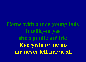 Come With a nice young lady
Intelligent yes
she's gentle an' irie
Everywhere me go
me never left her at all