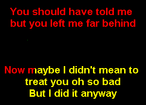 You should have told me
but you left me far behind

Now maybe I didn't mean to
treat you oh so bad
But I did it anyway