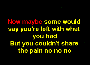 Now maybe some would
say you're left with what

you had
But you couldn't share
the pain no no no