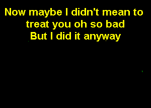 Now maybe I didn't mean to
treat you oh so bad
But I did it anyway