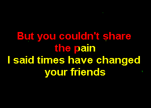 But you couldn't share
the pain

I said times have changed
your friends