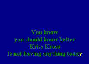 You know
you should know better
Kriss Kross
Is not having anything today